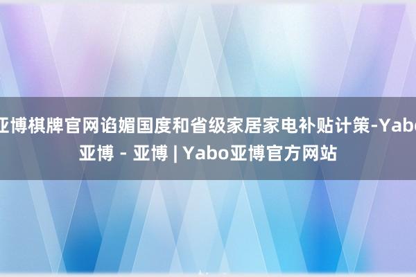 亚博棋牌官网谄媚国度和省级家居家电补贴计策-Yabo亚博 - 亚博 | Yabo亚博官方网站