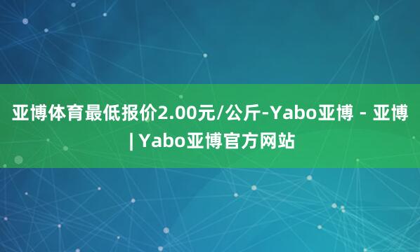 亚博体育最低报价2.00元/公斤-Yabo亚博 - 亚博 | Yabo亚博官方网站