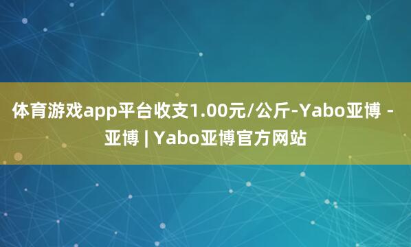 体育游戏app平台收支1.00元/公斤-Yabo亚博 - 亚博 | Yabo亚博官方网站