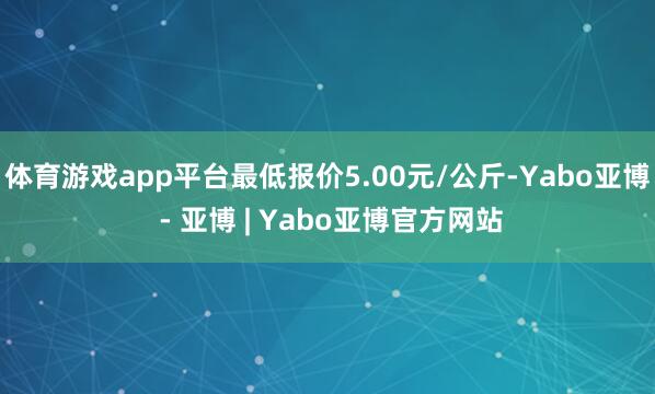 体育游戏app平台最低报价5.00元/公斤-Yabo亚博 - 亚博 | Yabo亚博官方网站