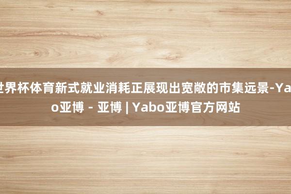 世界杯体育新式就业消耗正展现出宽敞的市集远景-Yabo亚博 - 亚博 | Yabo亚博官方网站
