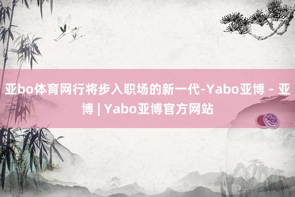 亚bo体育网行将步入职场的新一代-Yabo亚博 - 亚博 | Yabo亚博官方网站