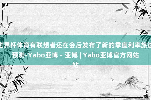 世界杯体育 有联想者还在会后发布了新的季度利率旅途预测-Yabo亚博 - 亚博 | Yabo亚博官方网站