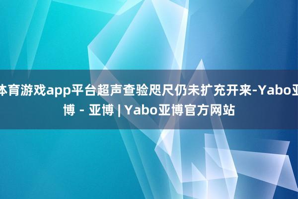体育游戏app平台超声查验咫尺仍未扩充开来-Yabo亚博 - 亚博 | Yabo亚博官方网站
