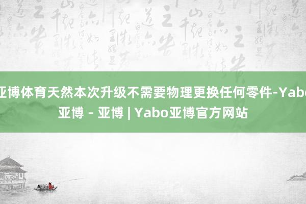 亚博体育天然本次升级不需要物理更换任何零件-Yabo亚博 - 亚博 | Yabo亚博官方网站