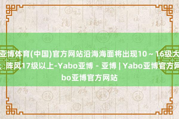 亚博体育(中国)官方网站沿海海面将出现10～16级大风、阵风17级以上-Yabo亚博 - 亚博 | Yabo亚博官方网站