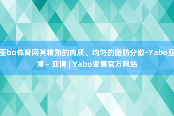 亚bo体育网其精熟的肉质、均匀的脂肪分散-Yabo亚博 - 亚博 | Yabo亚博官方网站