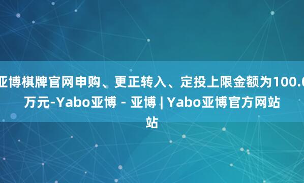 亚博棋牌官网申购、更正转入、定投上限金额为100.0万元-Yabo亚博 - 亚博 | Yabo亚博官方网站