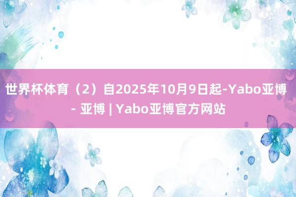 世界杯体育（2）自2025年10月9日起-Yabo亚博 - 亚博 | Yabo亚博官方网站