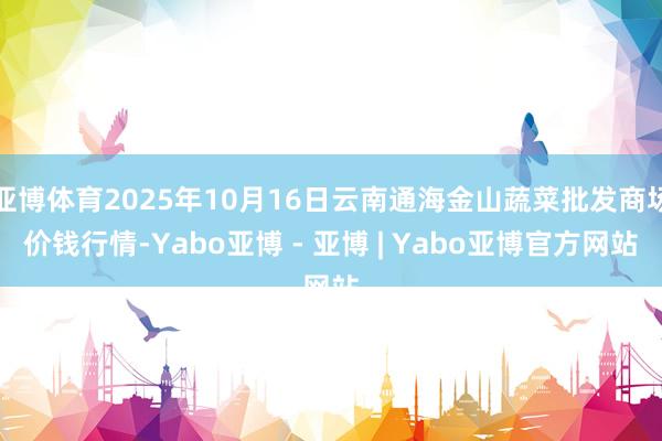 亚博体育2025年10月16日云南通海金山蔬菜批发商场价钱行情-Yabo亚博 - 亚博 | Yabo亚博官方网站