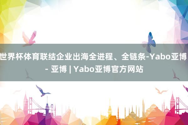 世界杯体育联结企业出海全进程、全链条-Yabo亚博 - 亚博 | Yabo亚博官方网站