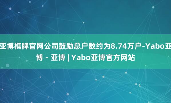亚博棋牌官网公司鼓励总户数约为8.74万户-Yabo亚博 - 亚博 | Yabo亚博官方网站