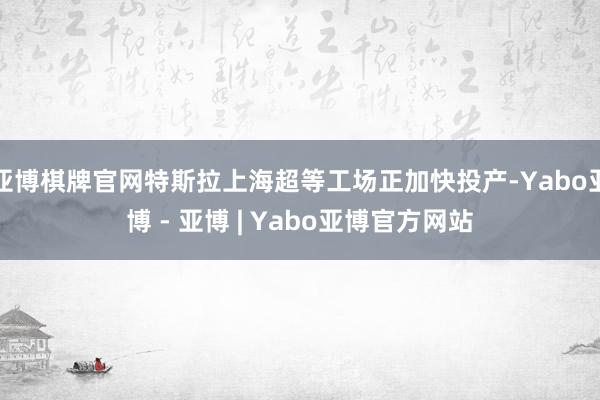 亚博棋牌官网特斯拉上海超等工场正加快投产-Yabo亚博 - 亚博 | Yabo亚博官方网站
