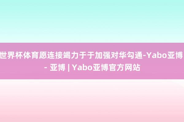 世界杯体育愿连接竭力于于加强对华勾通-Yabo亚博 - 亚博 | Yabo亚博官方网站