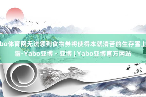 亚bo体育网无法领到食物券将使得本就清苦的生存雪上加霜-Yabo亚博 - 亚博 | Yabo亚博官方网站