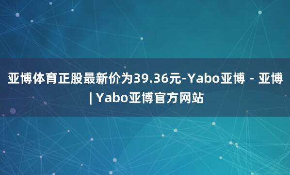 亚博体育正股最新价为39.36元-Yabo亚博 - 亚博 | Yabo亚博官方网站