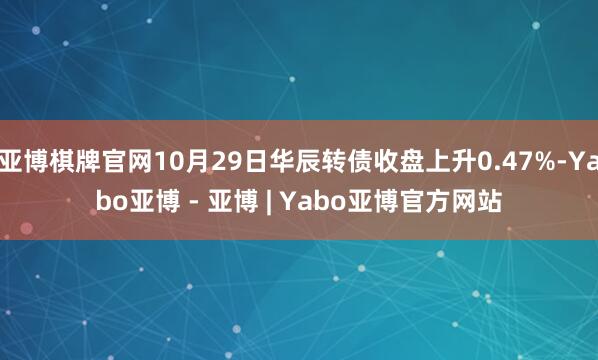亚博棋牌官网10月29日华辰转债收盘上升0.47%-Yabo亚博 - 亚博 | Yabo亚博官方网站