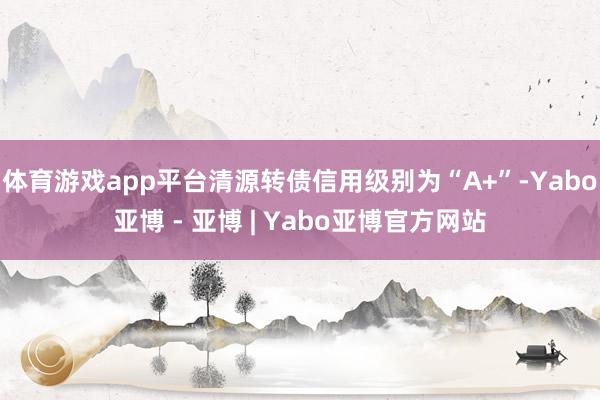 体育游戏app平台清源转债信用级别为“A+”-Yabo亚博 - 亚博 | Yabo亚博官方网站