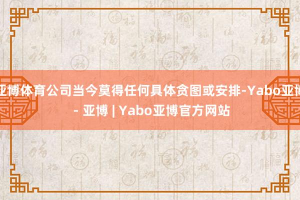 亚博体育公司当今莫得任何具体贪图或安排-Yabo亚博 - 亚博 | Yabo亚博官方网站