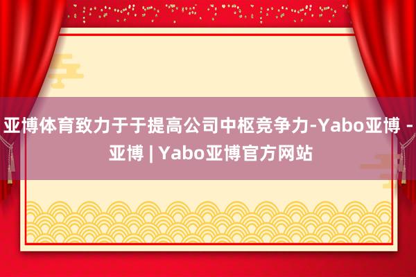 亚博体育致力于于提高公司中枢竞争力-Yabo亚博 - 亚博 | Yabo亚博官方网站