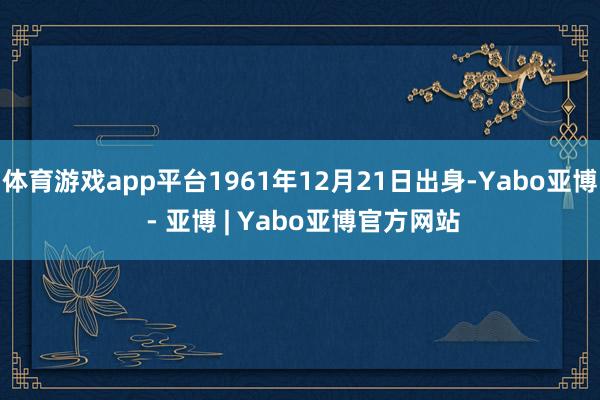 体育游戏app平台1961年12月21日出身-Yabo亚博 - 亚博 | Yabo亚博官方网站