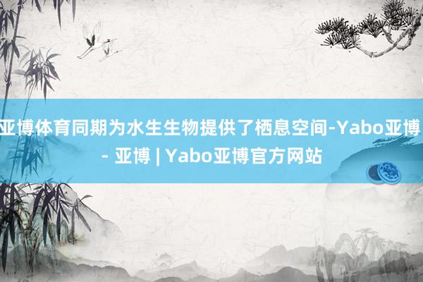 亚博体育同期为水生生物提供了栖息空间-Yabo亚博 - 亚博 | Yabo亚博官方网站