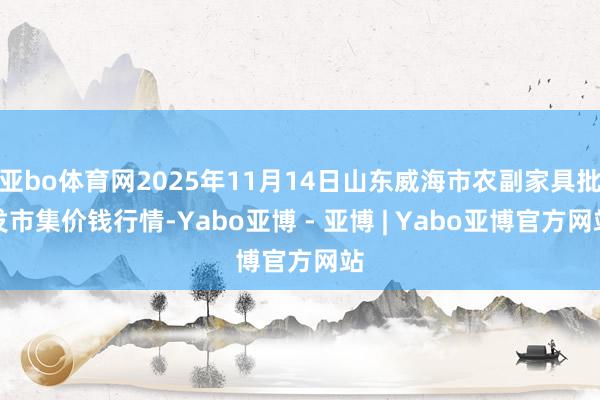 亚bo体育网2025年11月14日山东威海市农副家具批发市集价钱行情-Yabo亚博 - 亚博 | Yabo亚博官方网站