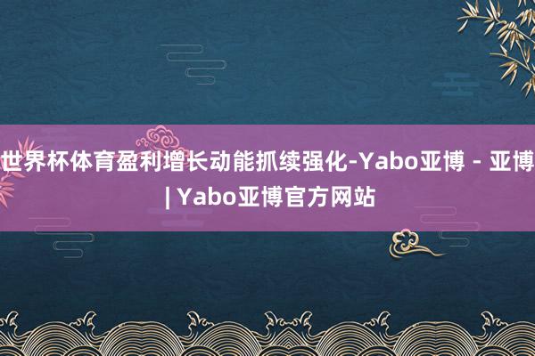 世界杯体育盈利增长动能抓续强化-Yabo亚博 - 亚博 | Yabo亚博官方网站