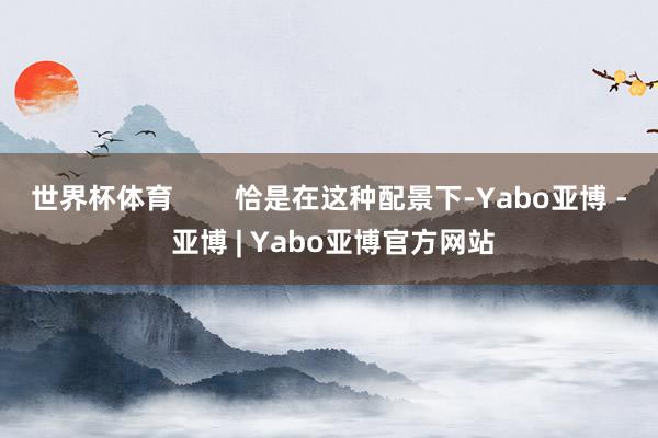 世界杯体育        恰是在这种配景下-Yabo亚博 - 亚博 | Yabo亚博官方网站