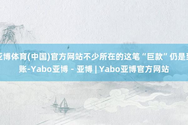 亚博体育(中国)官方网站不少所在的这笔“巨款”仍是到账-Yabo亚博 - 亚博 | Yabo亚博官方网站