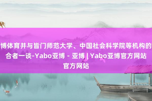 亚博体育并与皆门师范大学、中国社会科学院等机构的配合者一谈-Yabo亚博 - 亚博 | Yabo亚博官方网站