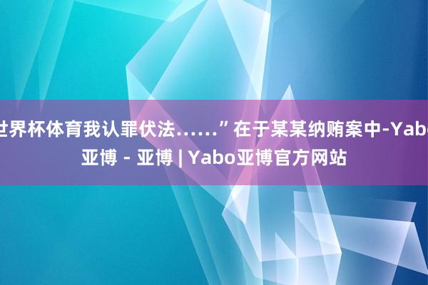 世界杯体育我认罪伏法……”在于某某纳贿案中-Yabo亚博 - 亚博 | Yabo亚博官方网站