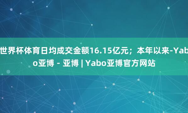 世界杯体育日均成交金额16.15亿元；本年以来-Yabo亚博 - 亚博 | Yabo亚博官方网站