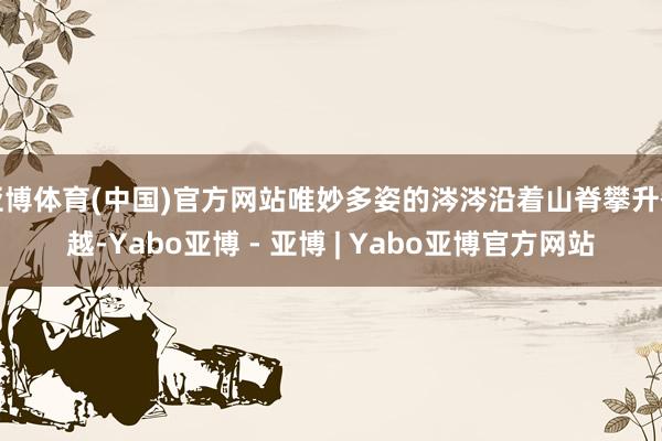 亚博体育(中国)官方网站唯妙多姿的涔涔沿着山脊攀升翻越-Yabo亚博 - 亚博 | Yabo亚博官方网站