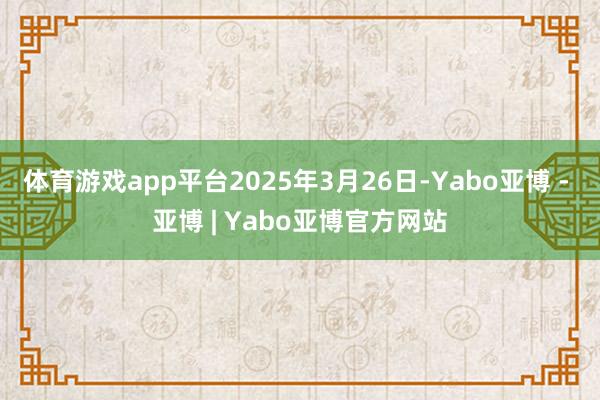 体育游戏app平台2025年3月26日-Yabo亚博 - 亚博 | Yabo亚博官方网站