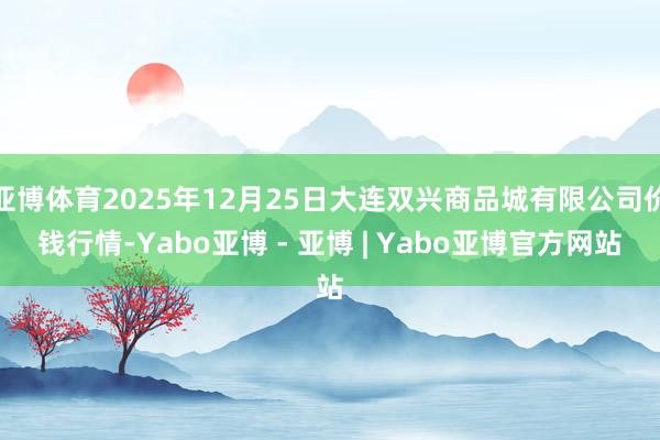 亚博体育2025年12月25日大连双兴商品城有限公司价钱行情-Yabo亚博 - 亚博 | Yabo亚博官方网站