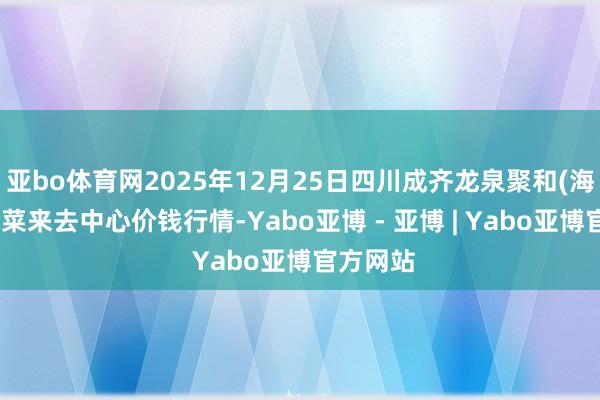 亚bo体育网2025年12月25日四川成齐龙泉聚和(海外)果蔬菜来去中心价钱行情-Yabo亚博 - 亚博 | Yabo亚博官方网站