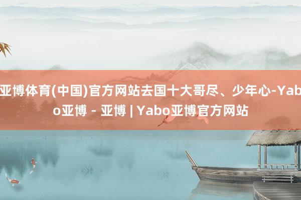 亚博体育(中国)官方网站去国十大哥尽、少年心-Yabo亚博 - 亚博 | Yabo亚博官方网站
