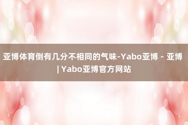 亚博体育倒有几分不相同的气味-Yabo亚博 - 亚博 | Yabo亚博官方网站