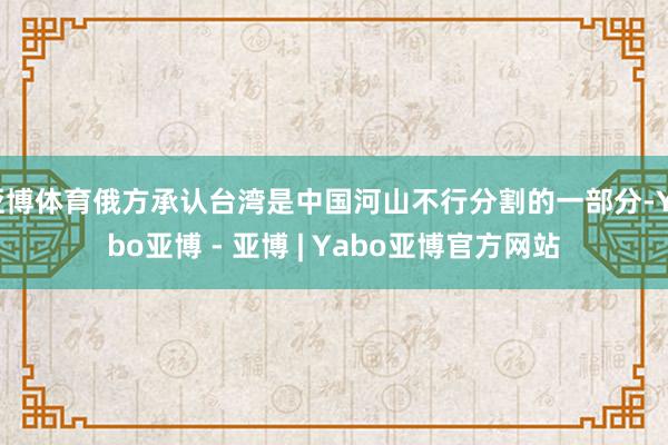 亚博体育俄方承认台湾是中国河山不行分割的一部分-Yabo亚博 - 亚博 | Yabo亚博官方网站