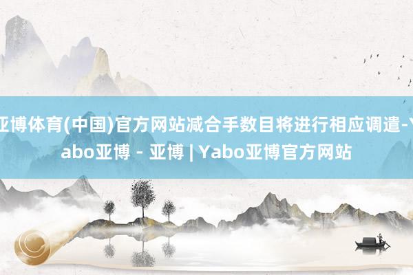 亚博体育(中国)官方网站减合手数目将进行相应调遣-Yabo亚博 - 亚博 | Yabo亚博官方网站