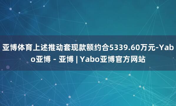亚博体育上述推动套现款额约合5339.60万元-Yabo亚博 - 亚博 | Yabo亚博官方网站