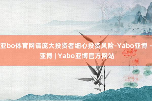亚bo体育网请庞大投资者细心投资风险-Yabo亚博 - 亚博 | Yabo亚博官方网站