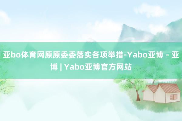 亚bo体育网原原委委落实各项举措-Yabo亚博 - 亚博 | Yabo亚博官方网站