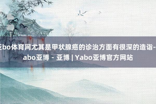 亚bo体育网尤其是甲状腺癌的诊治方面有很深的造诣-Yabo亚博 - 亚博 | Yabo亚博官方网站