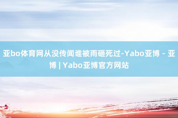 亚bo体育网从没传闻谁被雨砸死过-Yabo亚博 - 亚博 | Yabo亚博官方网站