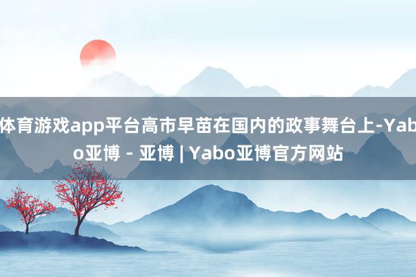 体育游戏app平台高市早苗在国内的政事舞台上-Yabo亚博 - 亚博 | Yabo亚博官方网站