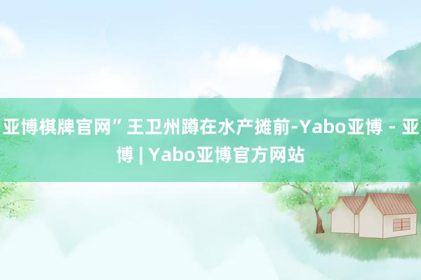 亚博棋牌官网”王卫州蹲在水产摊前-Yabo亚博 - 亚博 | Yabo亚博官方网站