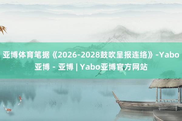 亚博体育笔据《2026-2028鼓吹呈报连络》-Yabo亚博 - 亚博 | Yabo亚博官方网站