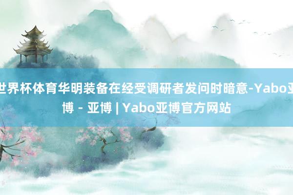 世界杯体育华明装备在经受调研者发问时暗意-Yabo亚博 - 亚博 | Yabo亚博官方网站